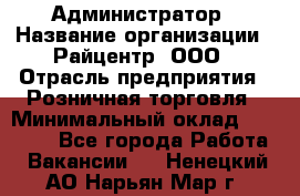 Администратор › Название организации ­ Райцентр, ООО › Отрасль предприятия ­ Розничная торговля › Минимальный оклад ­ 23 000 - Все города Работа » Вакансии   . Ненецкий АО,Нарьян-Мар г.